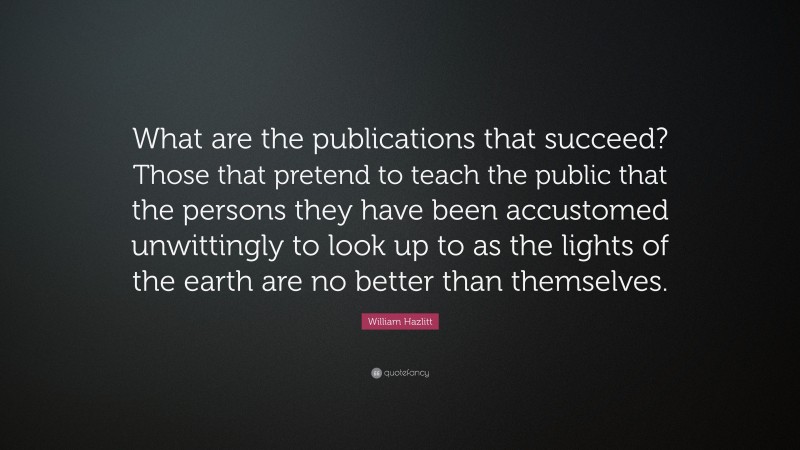 William Hazlitt Quote: “What are the publications that succeed? Those that pretend to teach the public that the persons they have been accustomed unwittingly to look up to as the lights of the earth are no better than themselves.”