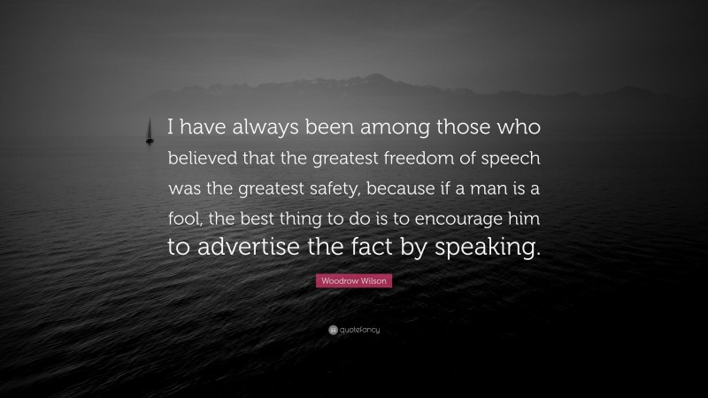 Woodrow Wilson Quote: “I have always been among those who believed that the greatest freedom of speech was the greatest safety, because if a man is a fool, the best thing to do is to encourage him to advertise the fact by speaking.”