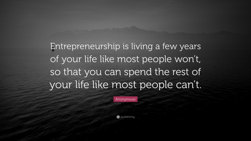 Anonymous Quote: “Entrepreneurship is living a few years of your life like most people won’t, so that you can spend the rest of your life like most people can’t.”