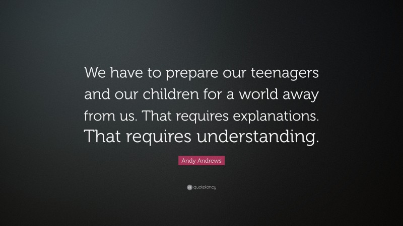 Andy Andrews Quote: “We have to prepare our teenagers and our children for a world away from us. That requires explanations. That requires understanding.”
