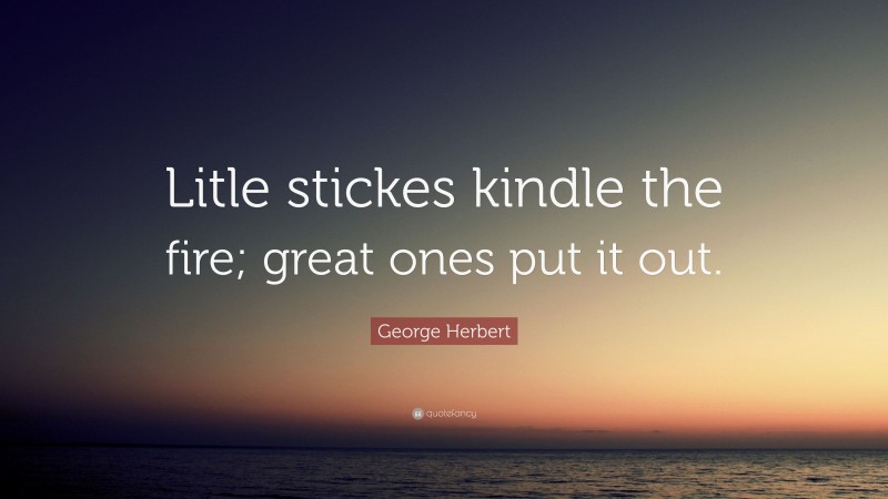 George Herbert Quote: “Litle stickes kindle the fire; great ones put it out.”