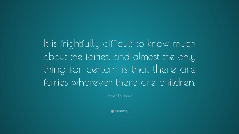 James M. Barrie Quote: “It is frightfully difficult to know much about the fairies, and almost the only thing for certain is that there are fairies wherever there are children.”