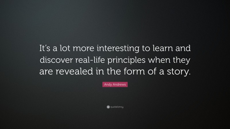 Andy Andrews Quote: “It’s a lot more interesting to learn and discover real-life principles when they are revealed in the form of a story.”