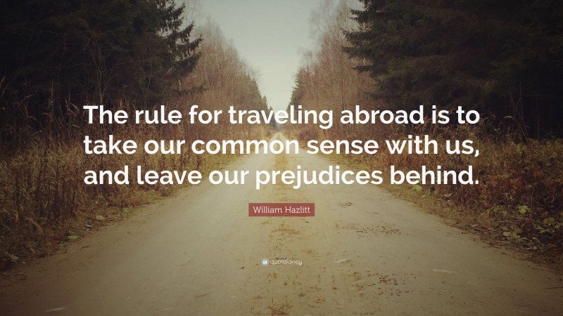 William Hazlitt Quote: “The rule for traveling abroad is to take our common sense with us, and leave our prejudices behind.”