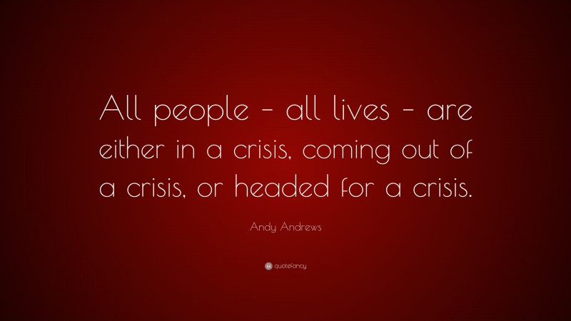 Andy Andrews Quote: “All people – all lives – are either in a crisis, coming out of a crisis, or headed for a crisis.”