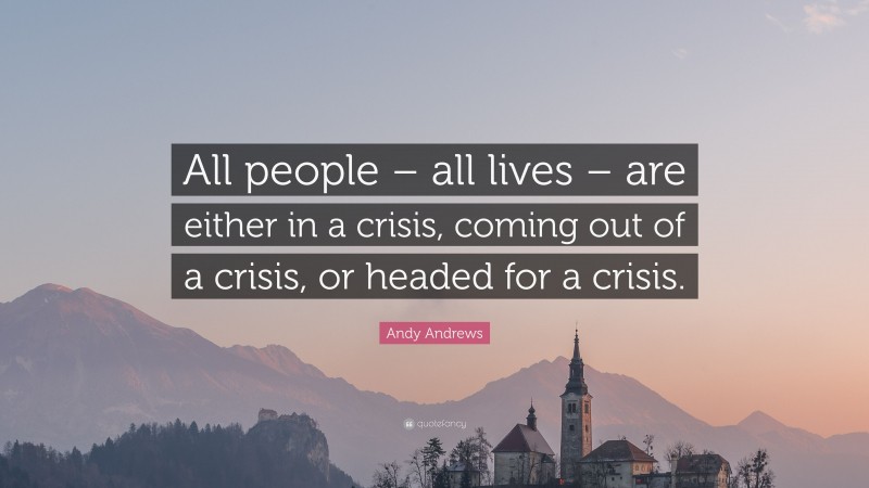 Andy Andrews Quote: “All people – all lives – are either in a crisis, coming out of a crisis, or headed for a crisis.”
