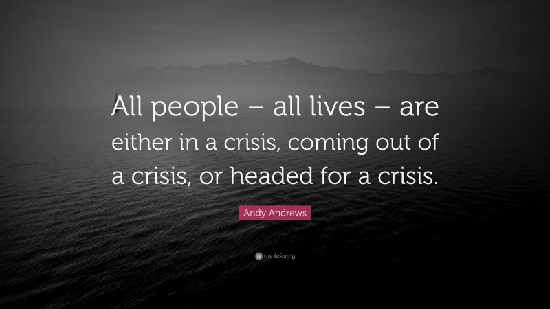 Andy Andrews Quote: “All people – all lives – are either in a crisis, coming out of a crisis, or headed for a crisis.”