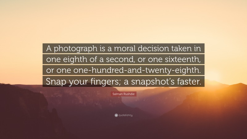 Salman Rushdie Quote: “A photograph is a moral decision taken in one eighth of a second, or one sixteenth, or one one-hundred-and-twenty-eighth. Snap your fingers; a snapshot’s faster.”