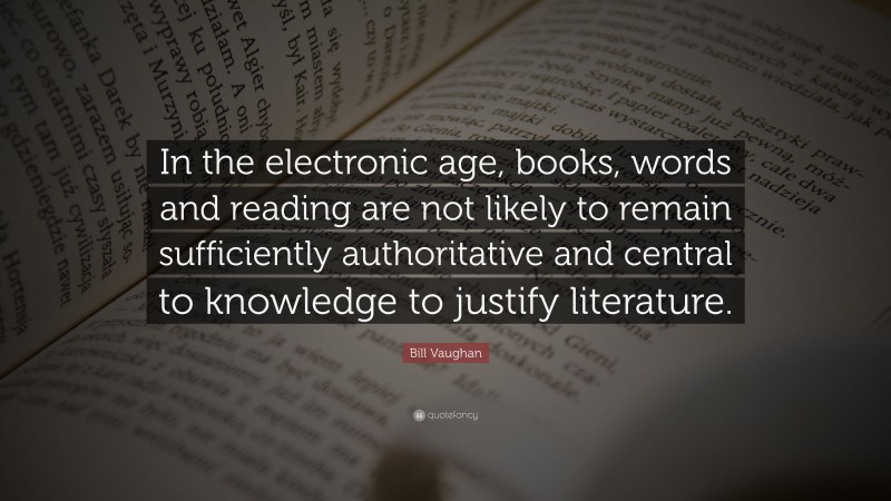 Bill Vaughan Quote: “In the electronic age, books, words and reading are not likely to remain sufficiently authoritative and central to knowledge to justify literature.”