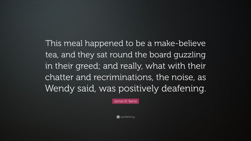 James M. Barrie Quote: “This meal happened to be a make-believe tea, and they sat round the board guzzling in their greed; and really, what with their chatter and recriminations, the noise, as Wendy said, was positively deafening.”