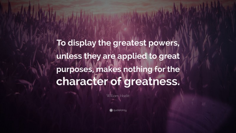 William Hazlitt Quote: “To display the greatest powers, unless they are applied to great purposes, makes nothing for the character of greatness.”