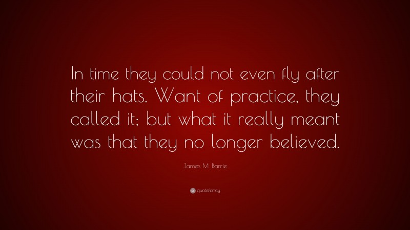 James M. Barrie Quote: “In time they could not even fly after their hats. Want of practice, they called it; but what it really meant was that they no longer believed.”