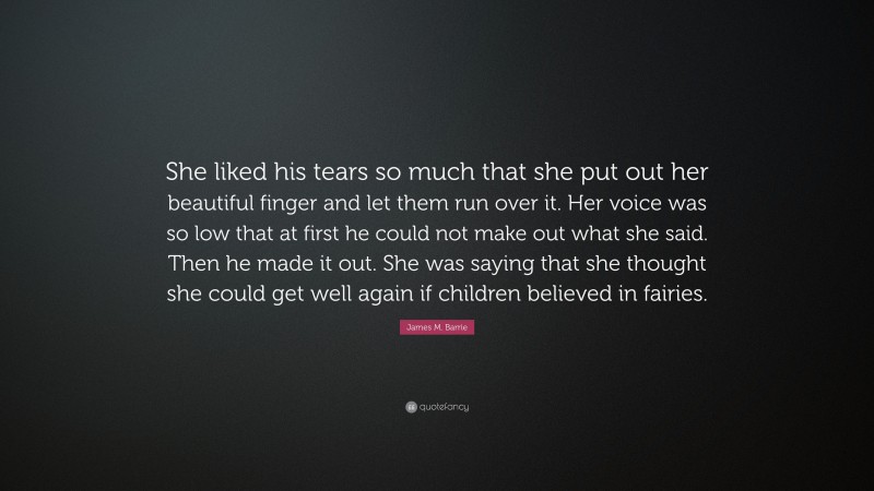 James M. Barrie Quote: “She liked his tears so much that she put out her beautiful finger and let them run over it. Her voice was so low that at first he could not make out what she said. Then he made it out. She was saying that she thought she could get well again if children believed in fairies.”