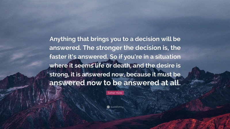 Esther Hicks Quote: “Anything that brings you to a decision will be answered. The stronger the decision is, the faster it’s answered. So if you’re in a situation where it seems life or death, and the desire is strong, it is answered now, because it must be answered now to be answered at all.”