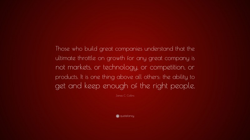 James C. Collins Quote: “Those who build great companies understand that the ultimate throttle on growth for any great company is not markets, or technology, or competition, or products. It is one thing above all others: the ability to get and keep enough of the right people.”