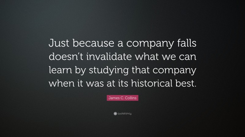 James C. Collins Quote: “Just because a company falls doesn’t invalidate what we can learn by studying that company when it was at its historical best.”