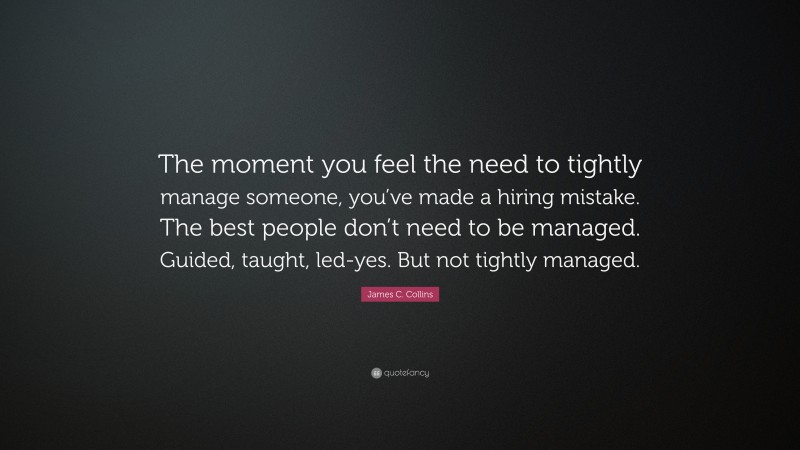 James C. Collins Quote: “The moment you feel the need to tightly manage someone, you’ve made a hiring mistake. The best people don’t need to be managed. Guided, taught, led-yes. But not tightly managed.”