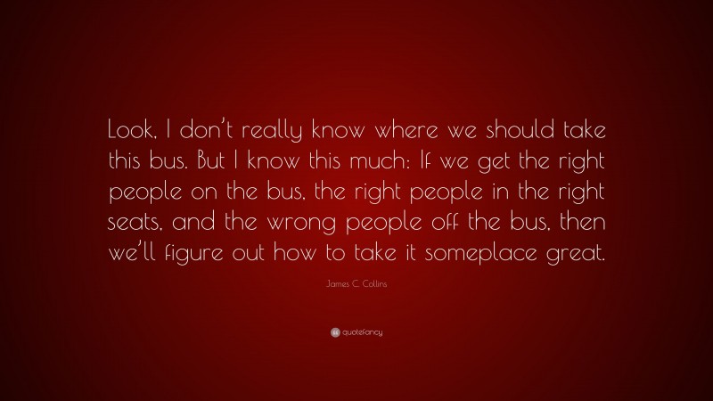 James C. Collins Quote: “Look, I don’t really know where we should take this bus. But I know this much: If we get the right people on the bus, the right people in the right seats, and the wrong people off the bus, then we’ll figure out how to take it someplace great.”