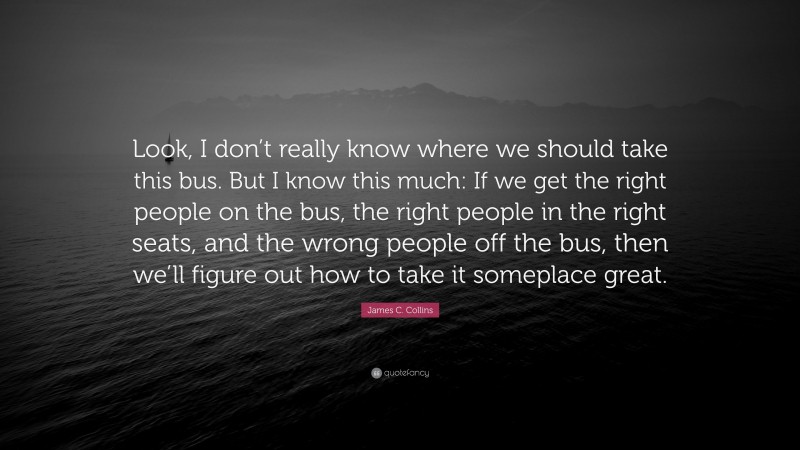 James C. Collins Quote: “Look, I don’t really know where we should take this bus. But I know this much: If we get the right people on the bus, the right people in the right seats, and the wrong people off the bus, then we’ll figure out how to take it someplace great.”