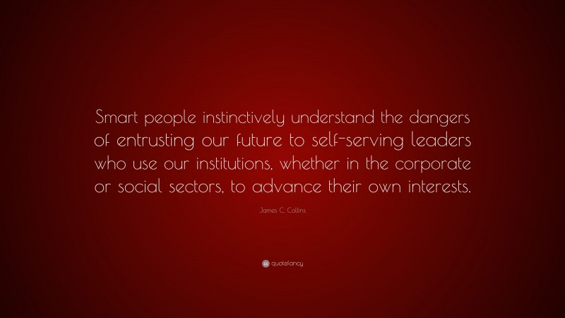 James C. Collins Quote: “Smart people instinctively understand the dangers of entrusting our future to self-serving leaders who use our institutions, whether in the corporate or social sectors, to advance their own interests.”