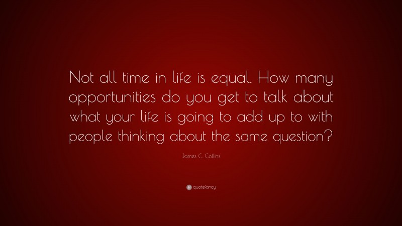 James C. Collins Quote: “Not all time in life is equal. How many opportunities do you get to talk about what your life is going to add up to with people thinking about the same question?”