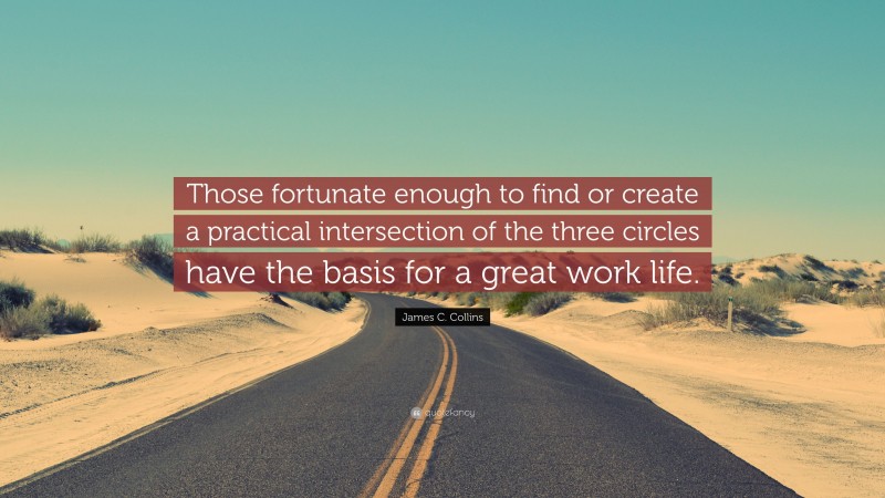 James C. Collins Quote: “Those fortunate enough to find or create a practical intersection of the three circles have the basis for a great work life.”