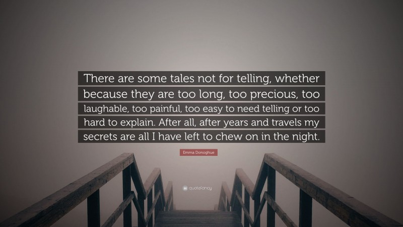 Emma Donoghue Quote: “There are some tales not for telling, whether because they are too long, too precious, too laughable, too painful, too easy to need telling or too hard to explain. After all, after years and travels my secrets are all I have left to chew on in the night.”