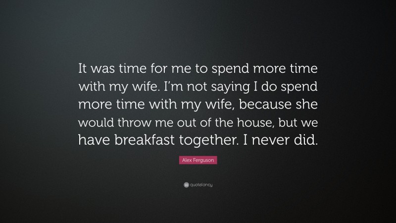 Alex Ferguson Quote: “It was time for me to spend more time with my wife. I’m not saying I do spend more time with my wife, because she would throw me out of the house, but we have breakfast together. I never did.”