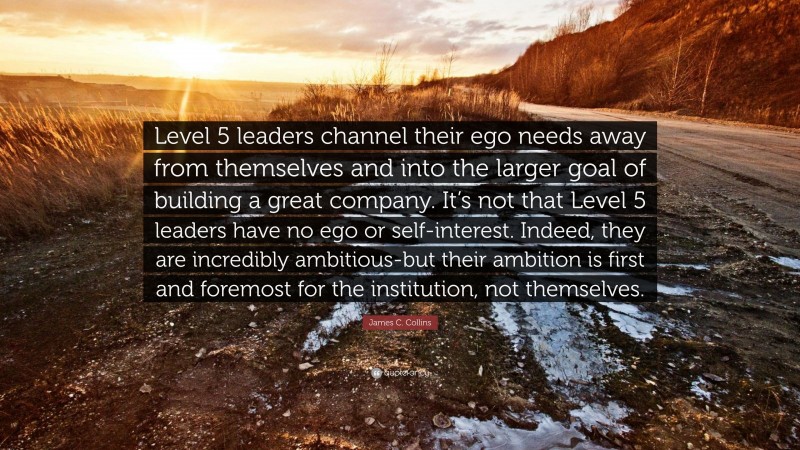 James C. Collins Quote: “Level 5 leaders channel their ego needs away from themselves and into the larger goal of building a great company. It’s not that Level 5 leaders have no ego or self-interest. Indeed, they are incredibly ambitious-but their ambition is first and foremost for the institution, not themselves.”