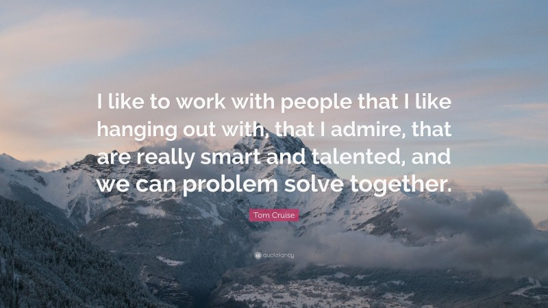 Tom Cruise Quote: “I like to work with people that I like hanging out with, that I admire, that are really smart and talented, and we can problem solve together.”