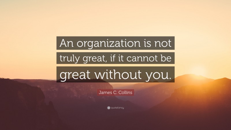 James C. Collins Quote: “An organization is not truly great, if it cannot be great without you.”