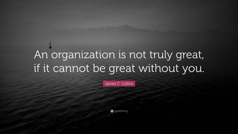 James C. Collins Quote: “An organization is not truly great, if it cannot be great without you.”