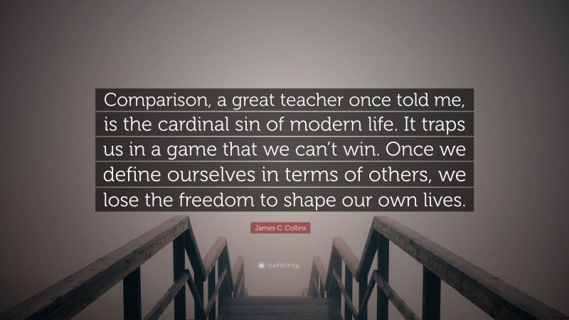 James C. Collins Quote: “Comparison, a great teacher once told me, is the cardinal sin of modern life. It traps us in a game that we can’t win. Once we define ourselves in terms of others, we lose the freedom to shape our own lives.”
