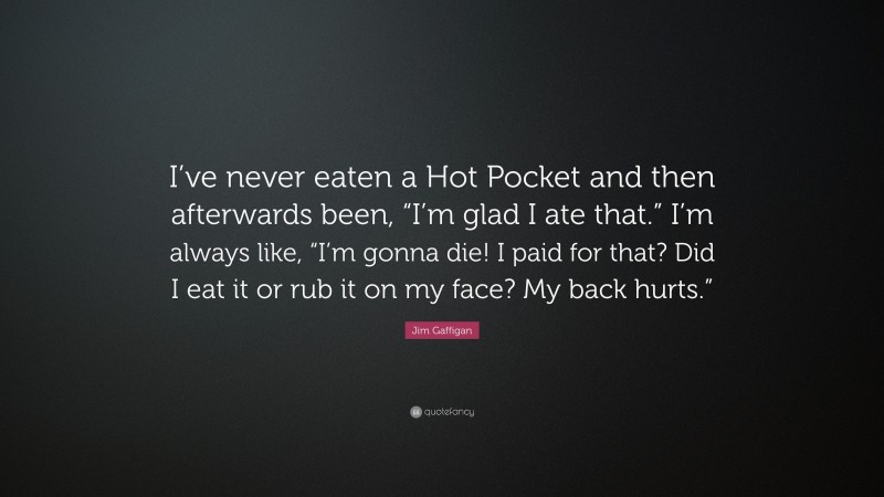 Jim Gaffigan Quote: “I’ve never eaten a Hot Pocket and then afterwards been, “I’m glad I ate that.” I’m always like, “I’m gonna die! I paid for that? Did I eat it or rub it on my face? My back hurts.””