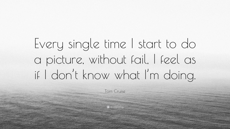 Tom Cruise Quote: “Every single time I start to do a picture, without fail, I feel as if I don’t know what I’m doing.”