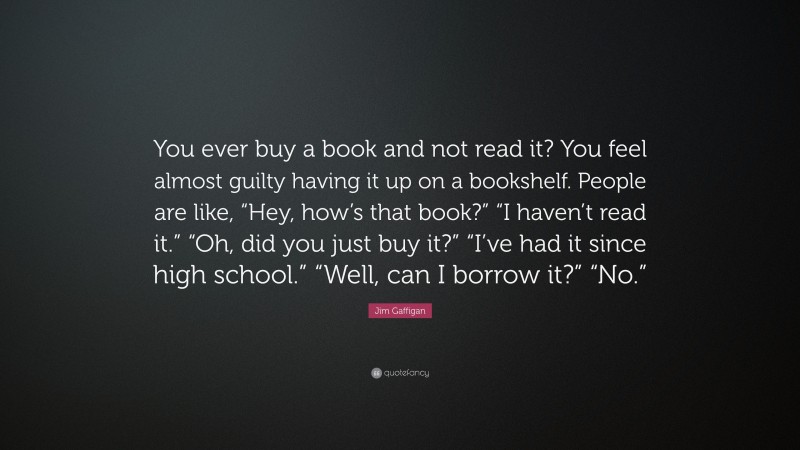 Jim Gaffigan Quote: “You ever buy a book and not read it? You feel almost guilty having it up on a bookshelf. People are like, “Hey, how’s that book?” “I haven’t read it.” “Oh, did you just buy it?” “I’ve had it since high school.” “Well, can I borrow it?” “No.””