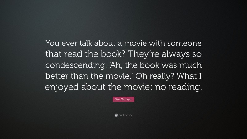 Jim Gaffigan Quote: “You ever talk about a movie with someone that read the book? They’re always so condescending. ‘Ah, the book was much better than the movie.’ Oh really? What I enjoyed about the movie: no reading.”