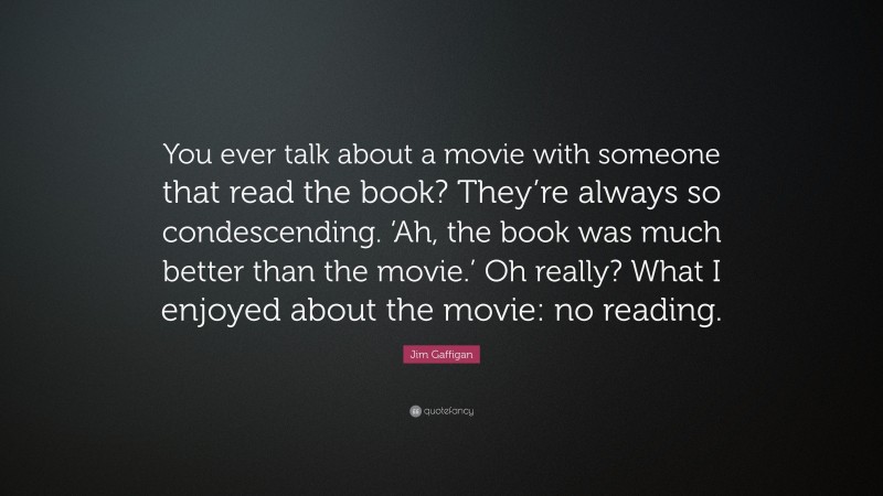 Jim Gaffigan Quote: “You ever talk about a movie with someone that read the book? They’re always so condescending. ‘Ah, the book was much better than the movie.’ Oh really? What I enjoyed about the movie: no reading.”