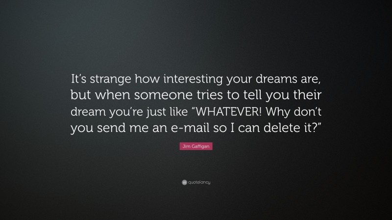 Jim Gaffigan Quote: “It’s strange how interesting your dreams are, but when someone tries to tell you their dream you’re just like “WHATEVER! Why don’t you send me an e-mail so I can delete it?””