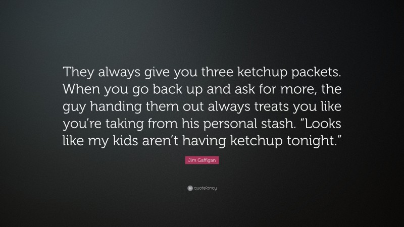 Jim Gaffigan Quote: “They always give you three ketchup packets. When you go back up and ask for more, the guy handing them out always treats you like you’re taking from his personal stash. “Looks like my kids aren’t having ketchup tonight.””