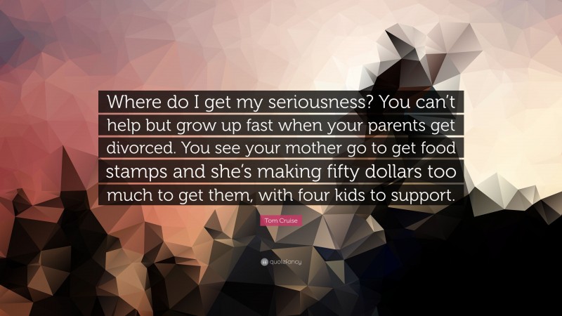 Tom Cruise Quote: “Where do I get my seriousness? You can’t help but grow up fast when your parents get divorced. You see your mother go to get food stamps and she’s making fifty dollars too much to get them, with four kids to support.”