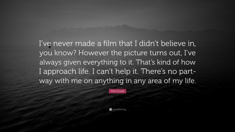 Tom Cruise Quote: “I’ve never made a film that I didn’t believe in, you know? However the picture turns out, I’ve always given everything to it. That’s kind of how I approach life. I can’t help it. There’s no part-way with me on anything in any area of my life.”