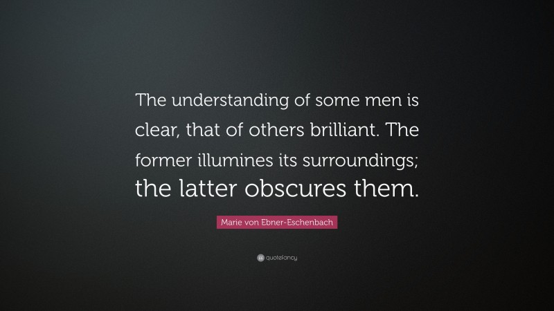 Marie von Ebner-Eschenbach Quote: “The understanding of some men is clear, that of others brilliant. The former illumines its surroundings; the latter obscures them.”