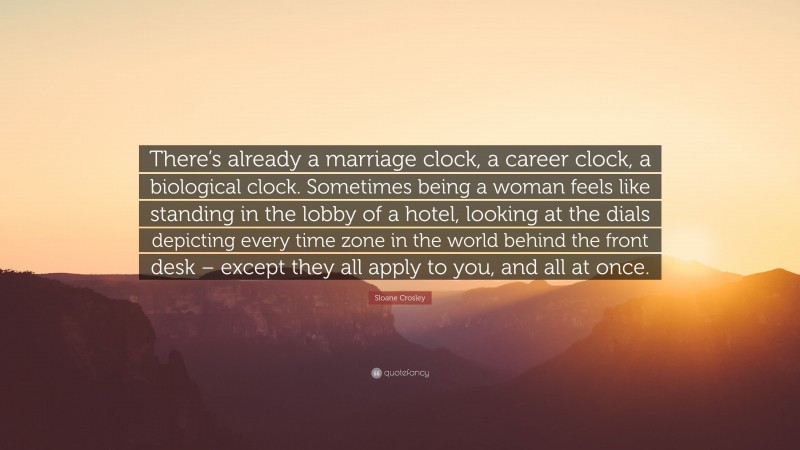 Sloane Crosley Quote: “There’s already a marriage clock, a career clock, a biological clock. Sometimes being a woman feels like standing in the lobby of a hotel, looking at the dials depicting every time zone in the world behind the front desk – except they all apply to you, and all at once.”