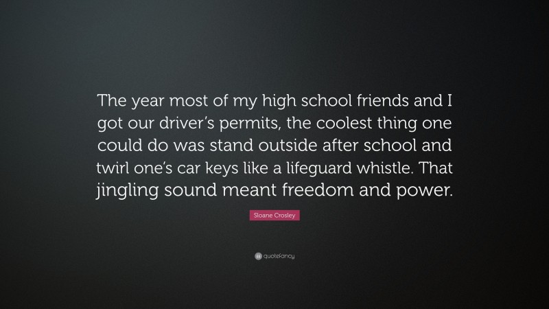 Sloane Crosley Quote: “The year most of my high school friends and I got our driver’s permits, the coolest thing one could do was stand outside after school and twirl one’s car keys like a lifeguard whistle. That jingling sound meant freedom and power.”