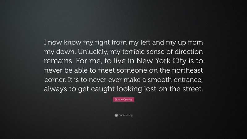 Sloane Crosley Quote: “I now know my right from my left and my up from my down. Unluckily, my terrible sense of direction remains. For me, to live in New York City is to never be able to meet someone on the northeast corner. It is to never ever make a smooth entrance, always to get caught looking lost on the street.”