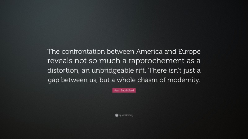 Jean Baudrillard Quote: “The confrontation between America and Europe reveals not so much a rapprochement as a distortion, an unbridgeable rift. There isn’t just a gap between us, but a whole chasm of modernity.”