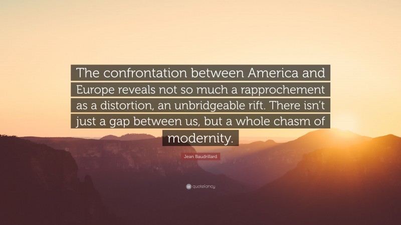 Jean Baudrillard Quote: “The confrontation between America and Europe reveals not so much a rapprochement as a distortion, an unbridgeable rift. There isn’t just a gap between us, but a whole chasm of modernity.”