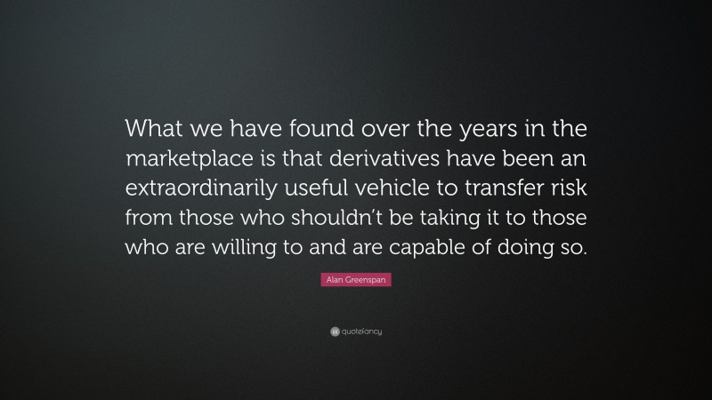 Alan Greenspan Quote: “What we have found over the years in the marketplace is that derivatives have been an extraordinarily useful vehicle to transfer risk from those who shouldn’t be taking it to those who are willing to and are capable of doing so.”