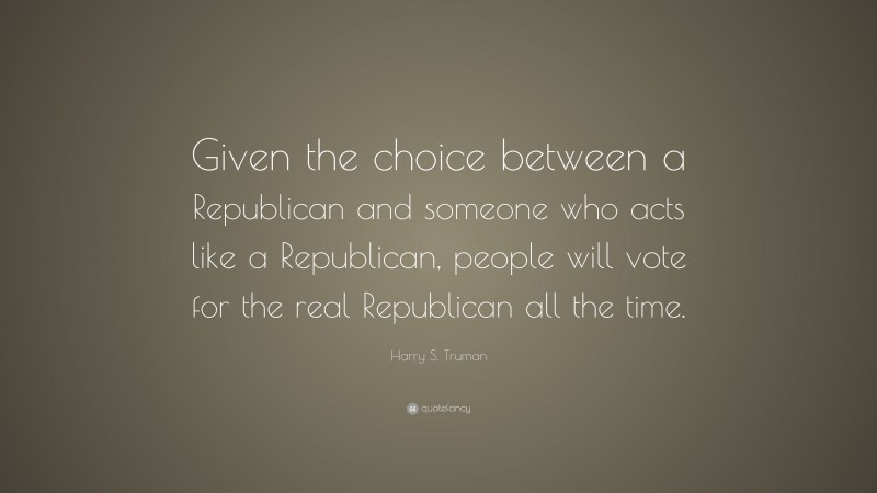 Harry S. Truman Quote: “Given the choice between a Republican and someone who acts like a Republican, people will vote for the real Republican all the time.”